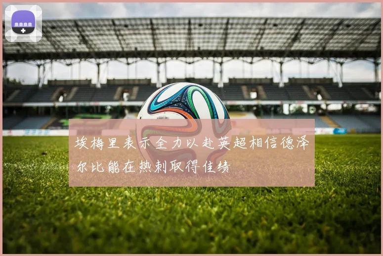 埃梅里表示全力以赴英超相信德泽尔比能在热刺取得佳绩