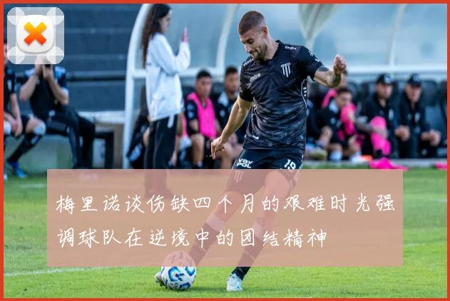 梅里诺谈伤缺四个月的艰难时光强调球队在逆境中的团结精神