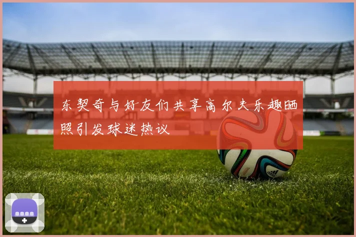 东契奇与好友们共享高尔夫乐趣晒照引发球迷热议