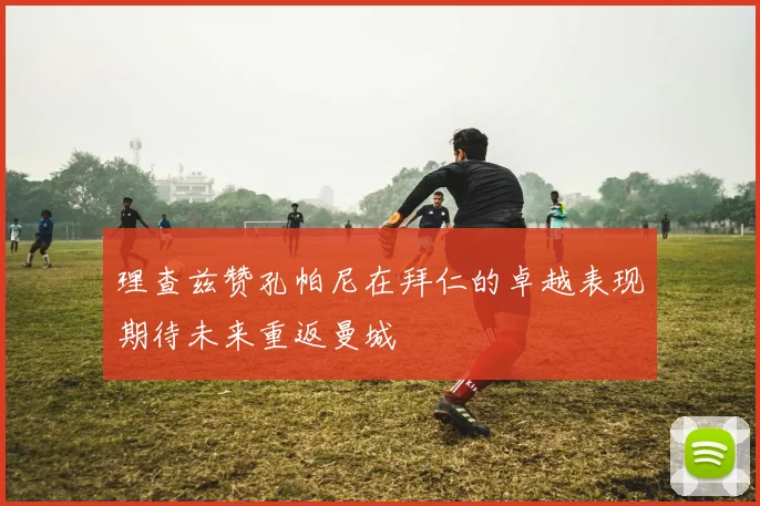 理查兹赞孔帕尼在拜仁的卓越表现期待未来重返曼城
