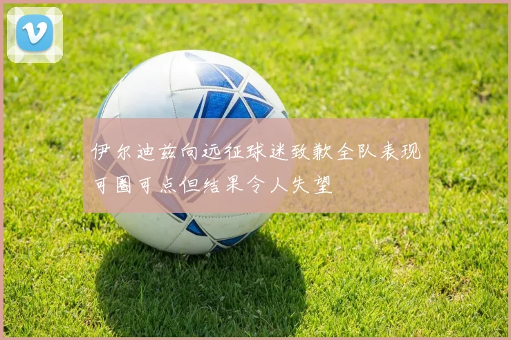 伊尔迪兹向远征球迷致歉全队表现可圈可点但结果令人失望