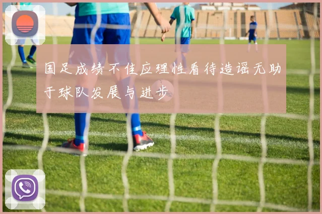 国足成绩不佳应理性看待造谣无助于球队发展与进步