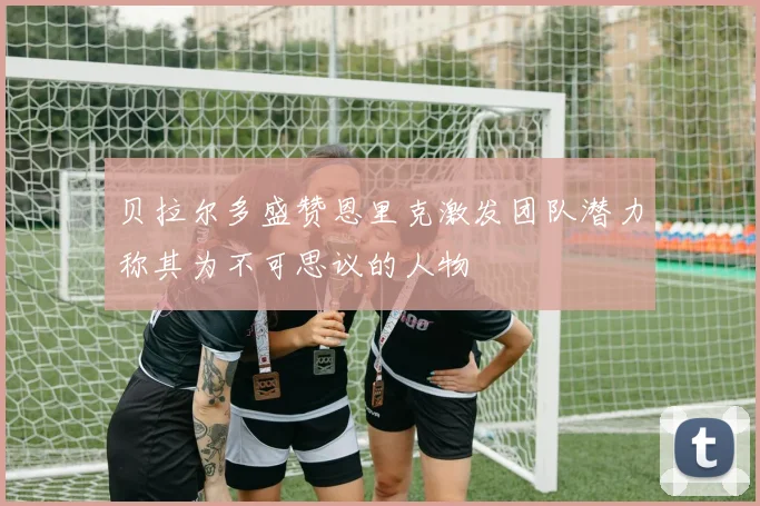 贝拉尔多盛赞恩里克激发团队潜力称其为不可思议的人物