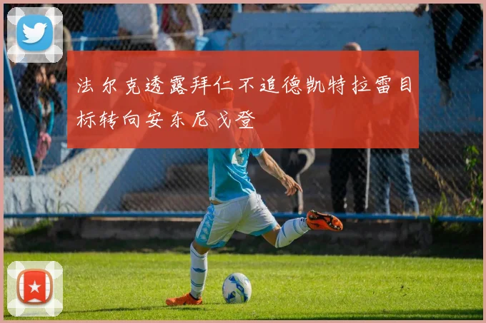 法尔克透露拜仁不追德凯特拉雷目标转向安东尼戈登