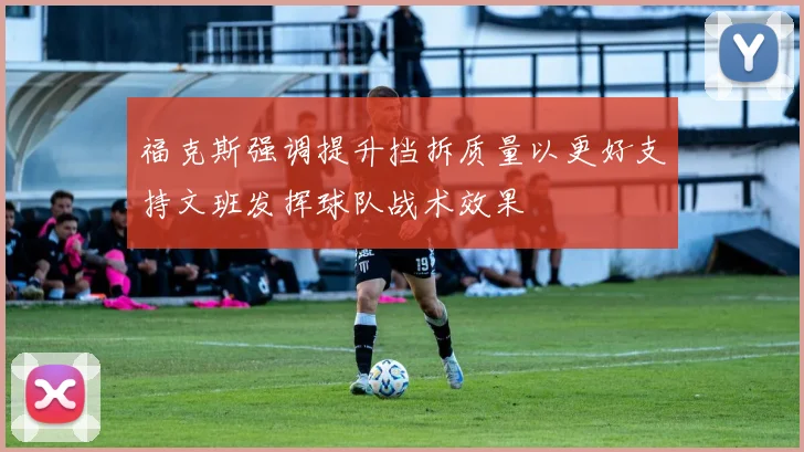 福克斯强调提升挡拆质量以更好支持文班发挥球队战术效果