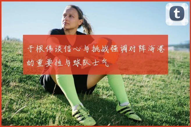 于根伟谈信心与挑战强调对阵海港的重要性与球队士气