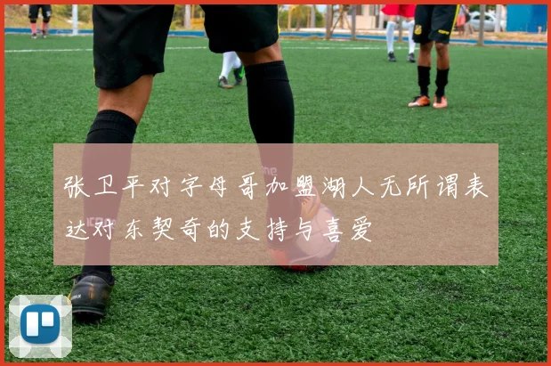 张卫平对字母哥加盟湖人无所谓表达对东契奇的支持与喜爱