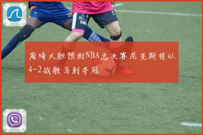周琦大胆预测NBA总决赛尼克斯将以4-2战胜马刺夺冠