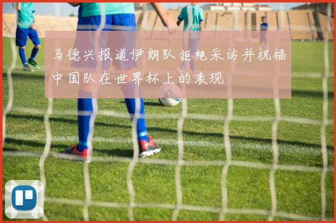 马德兴报道伊朗队拒绝采访并祝福中国队在世界杯上的表现