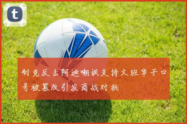 耐克反击阿迪嘲讽支持文班华子口号被篡改引发商战对抗