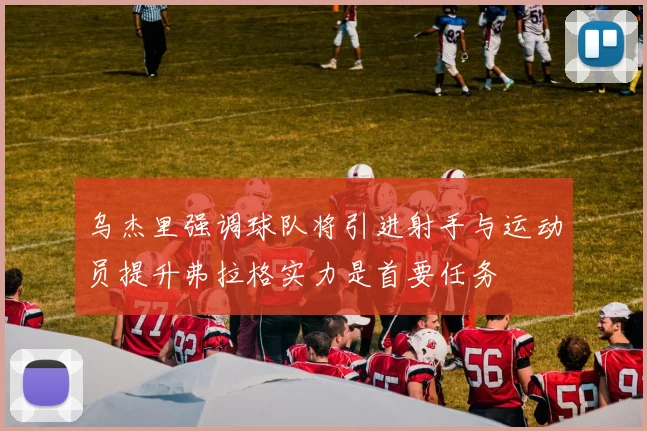 乌杰里强调球队将引进射手与运动员提升弗拉格实力是首要任务